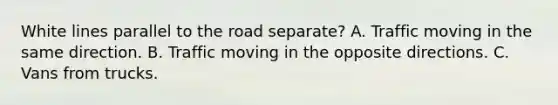 White lines parallel to the road separate? A. Traffic moving in the same direction. B. Traffic moving in the opposite directions. C. Vans from trucks.