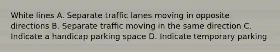 White lines A. Separate traffic lanes moving in opposite directions B. Separate traffic moving in the same direction C. Indicate a handicap parking space D. Indicate temporary parking