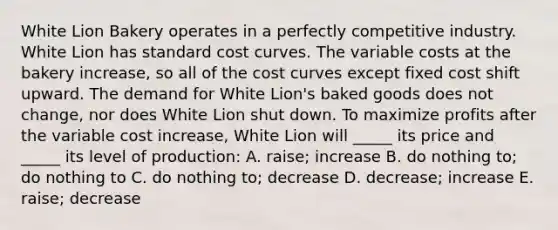 White Lion Bakery operates in a perfectly competitive industry. White Lion has standard cost curves. The variable costs at the bakery increase, so all of the cost curves except fixed cost shift upward. The demand for White Lion's baked goods does not change, nor does White Lion shut down. To maximize profits after the variable cost increase, White Lion will _____ its price and _____ its level of production: A. raise; increase B. do nothing to; do nothing to C. do nothing to; decrease D. decrease; increase E. raise; decrease