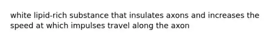 white lipid-rich substance that insulates axons and increases the speed at which impulses travel along the axon