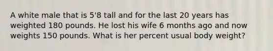 A white male that is 5'8 tall and for the last 20 years has weighted 180 pounds. He lost his wife 6 months ago and now weights 150 pounds. What is her percent usual body weight?