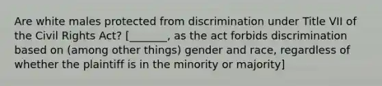 Are white males protected from discrimination under Title VII of the Civil Rights Act? [_______, as the act forbids discrimination based on (among other things) gender and race, regardless of whether the plaintiff is in the minority or majority]