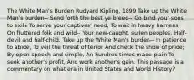 The White Man's Burden Rudyard Kipling, 1899 Take up the White Man's burden-- Send forth the best ye breed-- Go bind your sons to exile To serve your captives' need; To wait in heavy harness, On fluttered folk and wild-- Your new-caught, sullen peoples, Half-devil and half-child. Take up the White Man's burden-- In patience to abide, To veil the threat of terror And check the show of pride; By open speech and simple, An hundred times made plain To seek another's profit, And work another's gain. This passage is a commentary on what era in United States and World History?