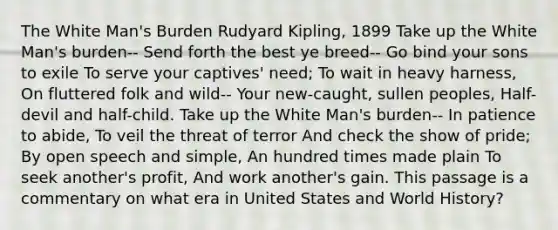 The White Man's Burden Rudyard Kipling, 1899 Take up the White Man's burden-- Send forth the best ye breed-- Go bind your sons to exile To serve your captives' need; To wait in heavy harness, On fluttered folk and wild-- Your new-caught, sullen peoples, Half-devil and half-child. Take up the White Man's burden-- In patience to abide, To veil the threat of terror And check the show of pride; By open speech and simple, An hundred times made plain To seek another's profit, And work another's gain. This passage is a commentary on what era in United States and World History?