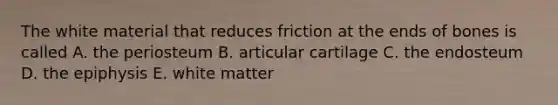 The white material that reduces friction at the ends of bones is called A. the periosteum B. articular cartilage C. the endosteum D. the epiphysis E. white matter