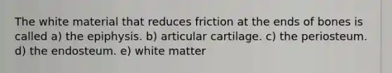 The white material that reduces friction at the ends of bones is called a) the epiphysis. b) articular cartilage. c) the periosteum. d) the endosteum. e) white matter