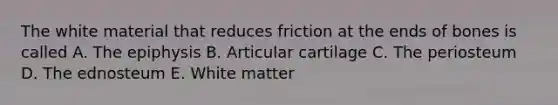 The white material that reduces friction at the ends of bones is called A. The epiphysis B. Articular cartilage C. The periosteum D. The ednosteum E. White matter