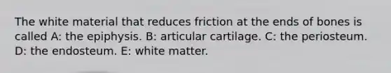 The white material that reduces friction at the ends of bones is called A: the epiphysis. B: articular cartilage. C: the periosteum. D: the endosteum. E: white matter.