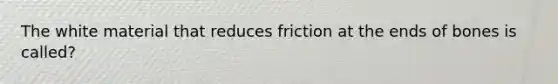 The white material that reduces friction at the ends of bones is called?