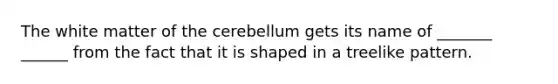 The white matter of the cerebellum gets its name of _______ ______ from the fact that it is shaped in a treelike pattern.