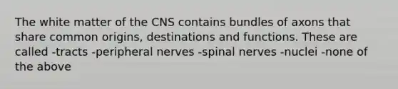 The white matter of the CNS contains bundles of axons that share common origins, destinations and functions. These are called -tracts -peripheral nerves -spinal nerves -nuclei -none of the above