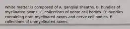 White matter is composed of A. ganglial sheaths. B. bundles of myelinated axons. C. collections of nerve cell bodies. D. bundles containing both myelinated axons and nerve cell bodies. E. collections of unmyelinated axons.