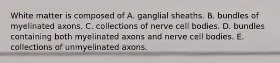 White matter is composed of A. ganglial sheaths. B. bundles of myelinated axons. C. collections of nerve cell bodies. D. bundles containing both myelinated axons and nerve cell bodies. E. collections of unmyelinated axons.