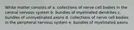 White matter consists of a. collections of nerve cell bodies in the central nervous system b. bundles of myelinated dendrites c. bundles of unmyelinated axons d. collections of nerve cell bodies in the peripheral nervous system e. bundles of myelinated axons