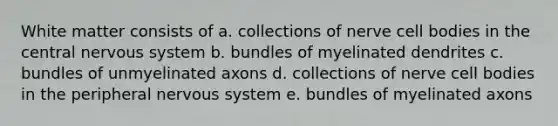 White matter consists of a. collections of nerve cell bodies in the central nervous system b. bundles of myelinated dendrites c. bundles of unmyelinated axons d. collections of nerve cell bodies in the peripheral nervous system e. bundles of myelinated axons
