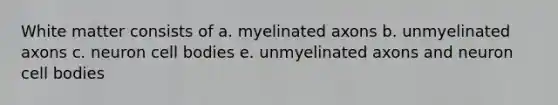 White matter consists of a. myelinated axons b. unmyelinated axons c. neuron cell bodies e. unmyelinated axons and neuron cell bodies