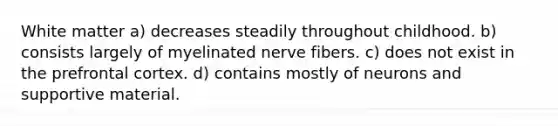 White matter a) decreases steadily throughout childhood. b) consists largely of myelinated nerve fibers. c) does not exist in the prefrontal cortex. d) contains mostly of neurons and supportive material.