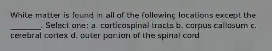 White matter is found in all of the following locations except the ________. Select one: a. corticospinal tracts b. corpus callosum c. cerebral cortex d. outer portion of the spinal cord