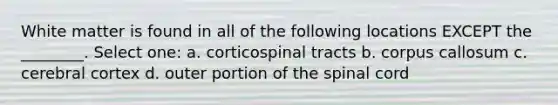 White matter is found in all of the following locations EXCEPT the ________. Select one: a. corticospinal tracts b. corpus callosum c. cerebral cortex d. outer portion of the spinal cord