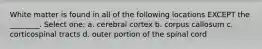 White matter is found in all of the following locations EXCEPT the ________. Select one: a. cerebral cortex b. corpus callosum c. corticospinal tracts d. outer portion of the spinal cord