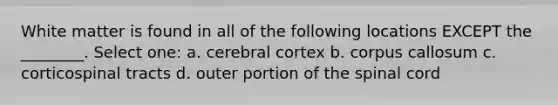 White matter is found in all of the following locations EXCEPT the ________. Select one: a. cerebral cortex b. corpus callosum c. corticospinal tracts d. outer portion of <a href='https://www.questionai.com/knowledge/kkAfzcJHuZ-the-spinal-cord' class='anchor-knowledge'>the spinal cord</a>