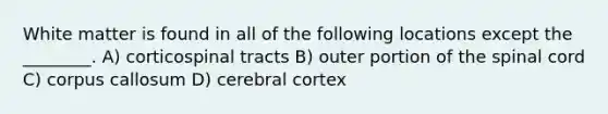 White matter is found in all of the following locations except the ________. A) corticospinal tracts B) outer portion of the spinal cord C) corpus callosum D) cerebral cortex