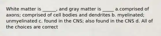 White matter is ______, and gray matter is _____ a.comprised of axons; comprised of cell bodies and dendrites b. myelinated; unmyelinated c. found in the CNS; also found in the CNS d. All of the choices are correct