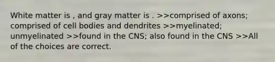 White matter is , and gray matter is . >>comprised of axons; comprised of cell bodies and dendrites >>myelinated; unmyelinated >>found in the CNS; also found in the CNS >>All of the choices are correct.