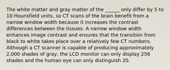 The white matter and gray matter of the ______ only differ by 5 to 10 Hounsfield units, so CT scans of the brain benefit from a narrow window width because it increases the contrast differences between the tissues. A narrow window width enhances image contrast and ensures that the transition from black to white takes place over a relatively few CT numbers. Although a CT scanner is capable of producing approximately 2,000 shades of gray, the LCD monitor can only display 256 shades and the human eye can only distinguish 20.