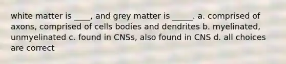 white matter is ____, and grey matter is _____. a. comprised of axons, comprised of cells bodies and dendrites b. myelinated, unmyelinated c. found in CNSs, also found in CNS d. all choices are correct