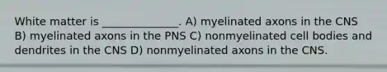 White matter is ______________. A) myelinated axons in the CNS B) myelinated axons in the PNS C) nonmyelinated cell bodies and dendrites in the CNS D) nonmyelinated axons in the CNS.