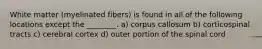White matter (myelinated fibers) is found in all of the following locations except the ________. a) corpus callosum b) corticospinal tracts c) cerebral cortex d) outer portion of the spinal cord