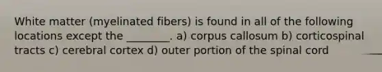 White matter (myelinated fibers) is found in all of the following locations except the ________. a) corpus callosum b) corticospinal tracts c) cerebral cortex d) outer portion of <a href='https://www.questionai.com/knowledge/kkAfzcJHuZ-the-spinal-cord' class='anchor-knowledge'>the spinal cord</a>