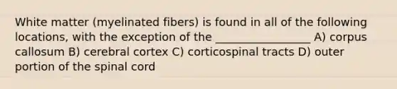 White matter (myelinated fibers) is found in all of the following locations, with the exception of the _________________ A) corpus callosum B) cerebral cortex C) corticospinal tracts D) outer portion of the spinal cord