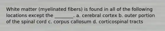 White matter (myelinated fibers) is found in all of the following locations except the ________. a. cerebral cortex b. outer portion of the spinal cord c. corpus callosum d. corticospinal tracts