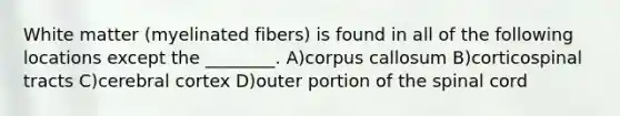 White matter (myelinated fibers) is found in all of the following locations except the ________. A)corpus callosum B)corticospinal tracts C)cerebral cortex D)outer portion of the spinal cord