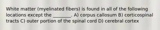 White matter (myelinated fibers) is found in all of the following locations except the ________. A) corpus callosum B) corticospinal tracts C) outer portion of the spinal cord D) cerebral cortex