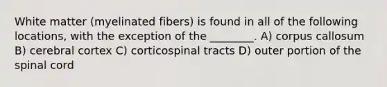 White matter (myelinated fibers) is found in all of the following locations, with the exception of the ________. A) corpus callosum B) cerebral cortex C) corticospinal tracts D) outer portion of the spinal cord