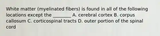 White matter (myelinated fibers) is found in all of the following locations except the ________ A. cerebral cortex B. corpus callosum C. corticospinal tracts D. outer portion of the spinal cord