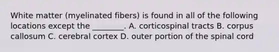 White matter (myelinated fibers) is found in all of the following locations except the ________. A. corticospinal tracts B. corpus callosum C. cerebral cortex D. outer portion of the spinal cord