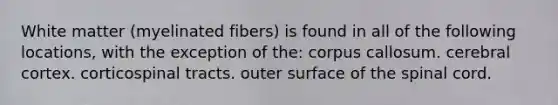 White matter (myelinated fibers) is found in all of the following locations, with the exception of the: corpus callosum. cerebral cortex. corticospinal tracts. outer surface of <a href='https://www.questionai.com/knowledge/kkAfzcJHuZ-the-spinal-cord' class='anchor-knowledge'>the spinal cord</a>.