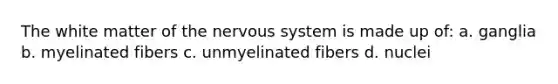 The white matter of the nervous system is made up of: a. ganglia b. myelinated fibers c. unmyelinated fibers d. nuclei