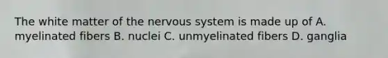 The white matter of the nervous system is made up of A. myelinated fibers B. nuclei C. unmyelinated fibers D. ganglia