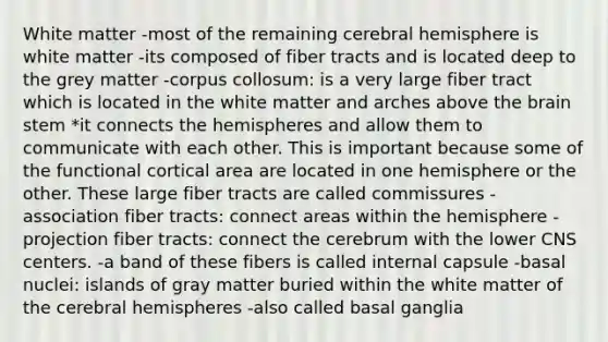 White matter -most of the remaining cerebral hemisphere is white matter -its composed of fiber tracts and is located deep to the grey matter -corpus collosum: is a very large fiber tract which is located in the white matter and arches above the brain stem *it connects the hemispheres and allow them to communicate with each other. This is important because some of the functional cortical area are located in one hemisphere or the other. These large fiber tracts are called commissures -association fiber tracts: connect areas within the hemisphere -projection fiber tracts: connect the cerebrum with the lower CNS centers. -a band of these fibers is called internal capsule -basal nuclei: islands of gray matter buried within the white matter of the cerebral hemispheres -also called basal ganglia