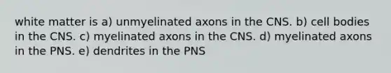 white matter is a) unmyelinated axons in the CNS. b) cell bodies in the CNS. c) myelinated axons in the CNS. d) myelinated axons in the PNS. e) dendrites in the PNS