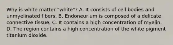 Why is white matter "white"? A. It consists of cell bodies and unmyelinated fibers. B. Endoneurium is composed of a delicate connective tissue. C. It contains a high concentration of myelin. D. The region contains a high concentration of the white pigment titanium dioxide.