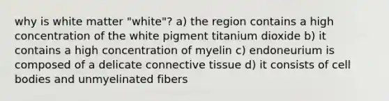 why is white matter "white"? a) the region contains a high concentration of the white pigment titanium dioxide b) it contains a high concentration of myelin c) endoneurium is composed of a delicate connective tissue d) it consists of cell bodies and unmyelinated fibers