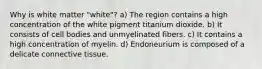 Why is white matter "white"? a) The region contains a high concentration of the white pigment titanium dioxide. b) It consists of cell bodies and unmyelinated fibers. c) It contains a high concentration of myelin. d) Endoneurium is composed of a delicate connective tissue.