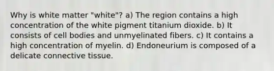 Why is white matter "white"? a) The region contains a high concentration of the white pigment titanium dioxide. b) It consists of cell bodies and unmyelinated fibers. c) It contains a high concentration of myelin. d) Endoneurium is composed of a delicate connective tissue.