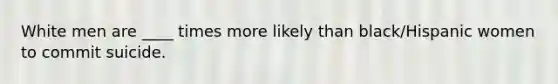 White men are ____ times more likely than black/Hispanic women to commit suicide.